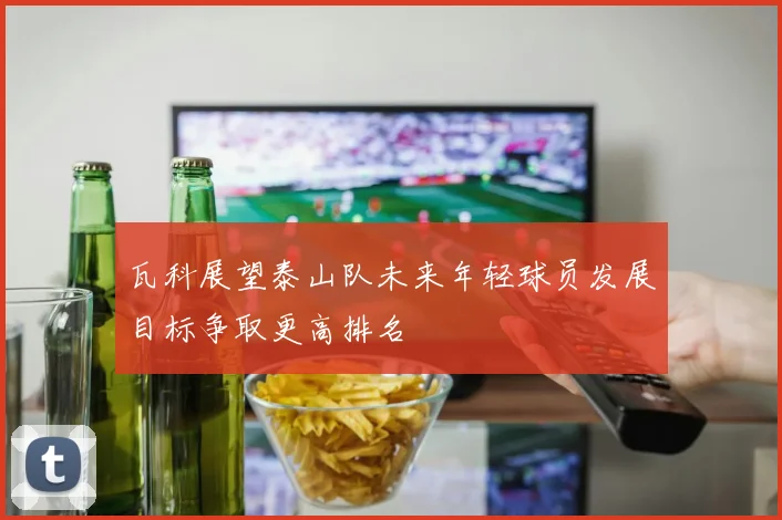瓦科展望泰山队未来年轻球员发展目标争取更高排名