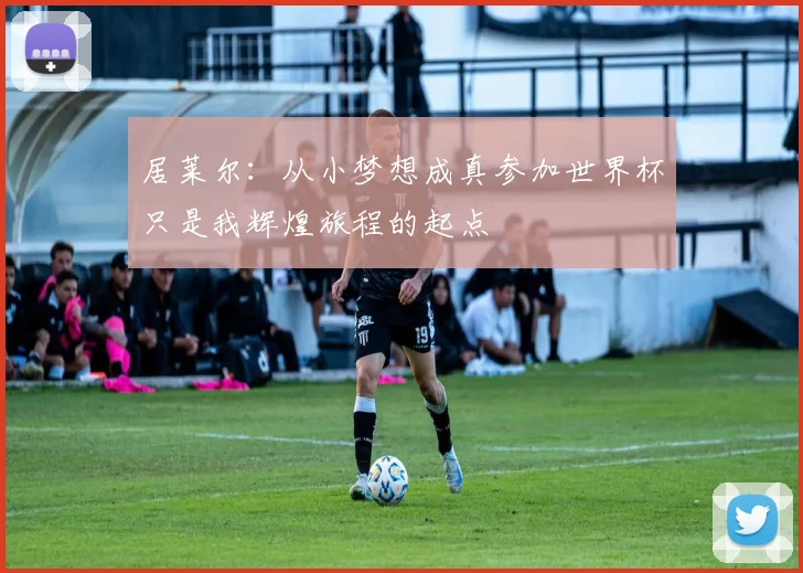 居莱尔：从小梦想成真参加世界杯只是我辉煌旅程的起点